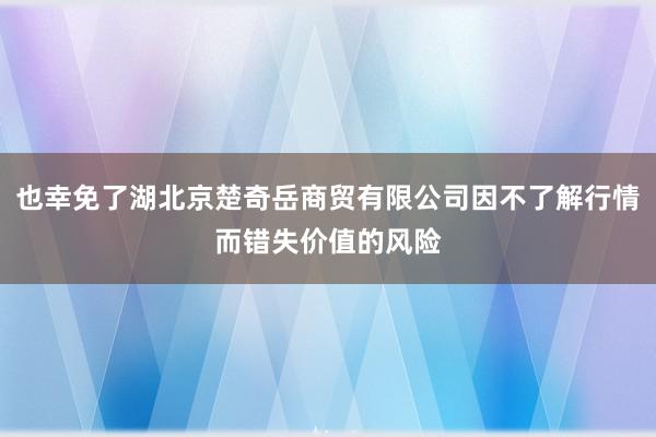 也幸免了湖北京楚奇岳商贸有限公司因不了解行情而错失价值的风险