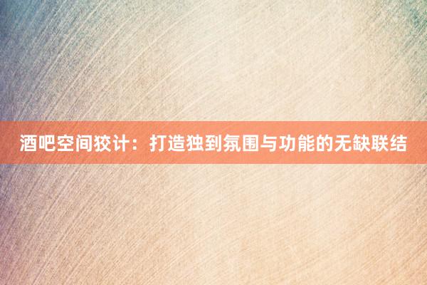 酒吧空间狡计：打造独到氛围与功能的无缺联结