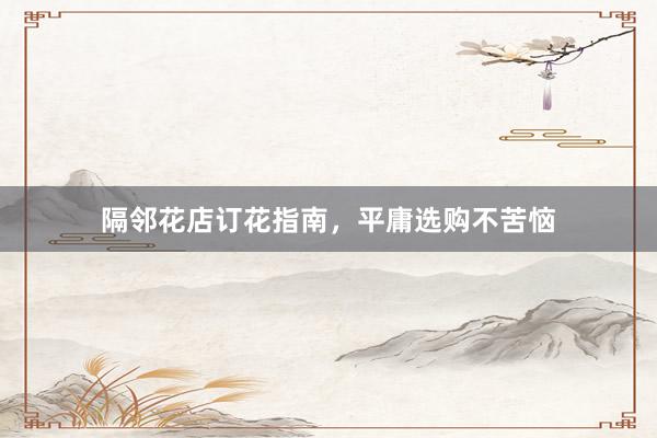 隔邻花店订花指南，平庸选购不苦恼