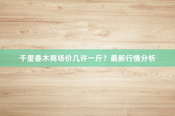 千里香木商场价几许一斤？最新行情分析
